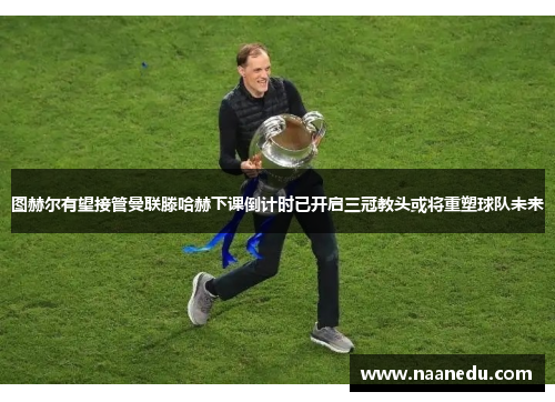 图赫尔有望接管曼联滕哈赫下课倒计时已开启三冠教头或将重塑球队未来