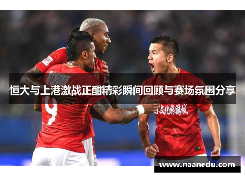 恒大与上港激战正酣精彩瞬间回顾与赛场氛围分享